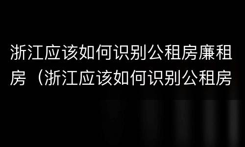 浙江应该如何识别公租房廉租房（浙江应该如何识别公租房廉租房信息）