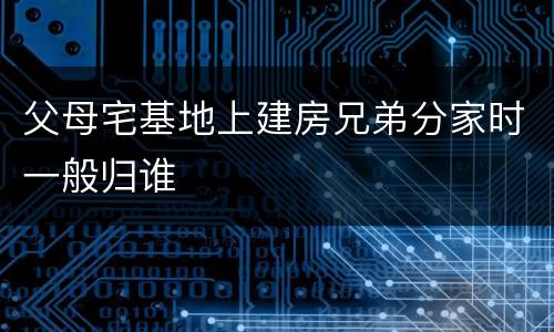 父母宅基地上建房兄弟分家时一般归谁