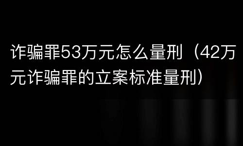 诈骗罪53万元怎么量刑（42万元诈骗罪的立案标准量刑）