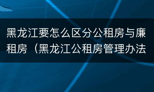 黑龙江要怎么区分公租房与廉租房（黑龙江公租房管理办法）
