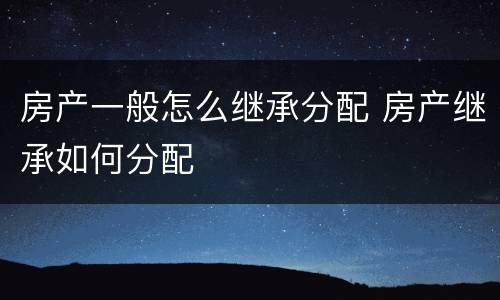 房产一般怎么继承分配 房产继承如何分配