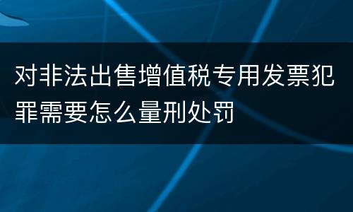 对非法出售增值税专用发票犯罪需要怎么量刑处罚