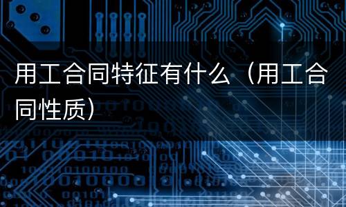 用工合同特征有什么（用工合同性质）