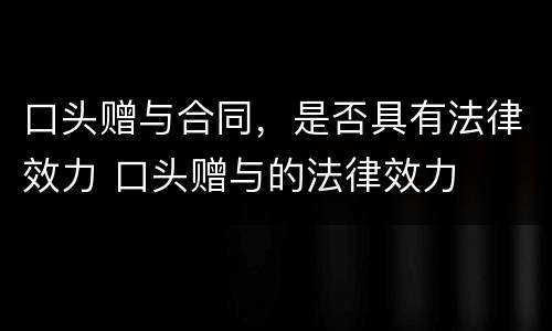 口头赠与合同，是否具有法律效力 口头赠与的法律效力