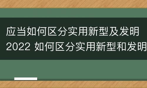 应当如何区分实用新型及发明2022 如何区分实用新型和发明专利