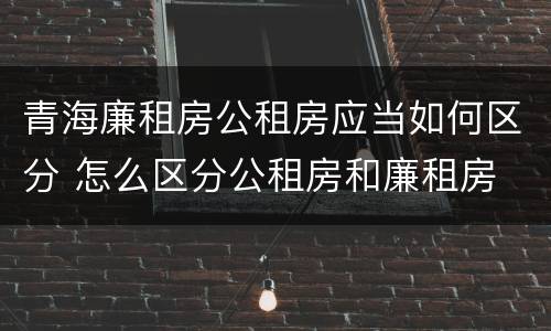 青海廉租房公租房应当如何区分 怎么区分公租房和廉租房