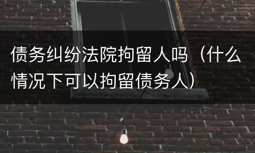 债务纠纷法院拘留人吗（什么情况下可以拘留债务人）