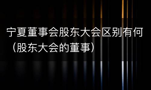 宁夏董事会股东大会区别有何（股东大会的董事）
