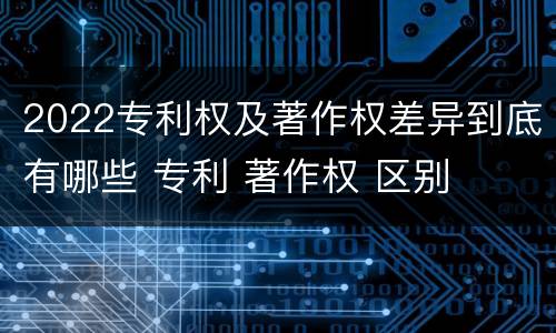 2022专利权及著作权差异到底有哪些 专利 著作权 区别
