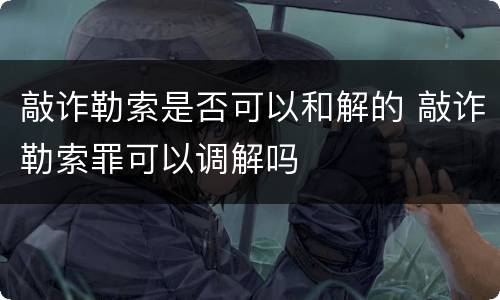 敲诈勒索是否可以和解的 敲诈勒索罪可以调解吗