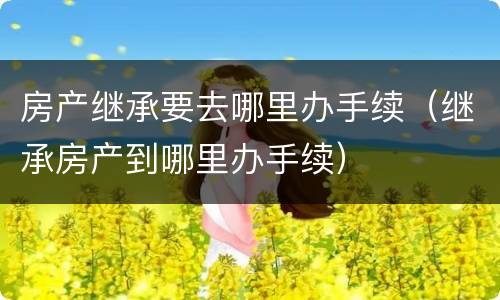房产继承要去哪里办手续（继承房产到哪里办手续）