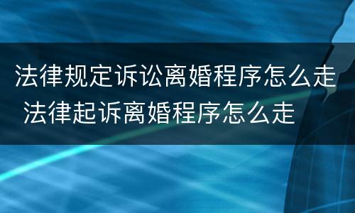 法律规定诉讼离婚程序怎么走 法律起诉离婚程序怎么走