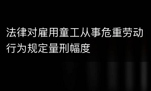 法律对雇用童工从事危重劳动行为规定量刑幅度