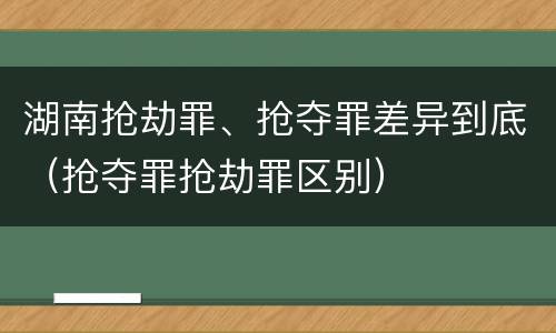 湖南抢劫罪、抢夺罪差异到底（抢夺罪抢劫罪区别）