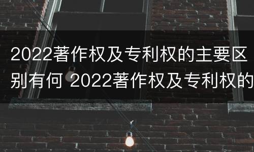 2022著作权及专利权的主要区别有何 2022著作权及专利权的主要区别有何不同