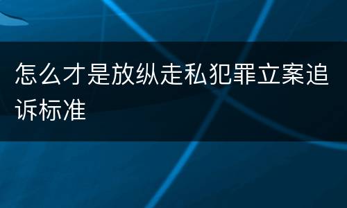 怎么才是放纵走私犯罪立案追诉标准