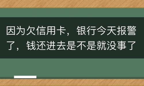 因为欠信用卡，银行今天报警了，钱还进去是不是就没事了