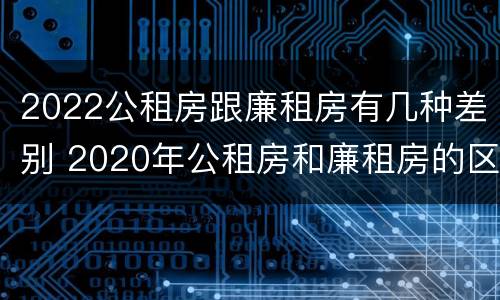 2022公租房跟廉租房有几种差别 2020年公租房和廉租房的区别