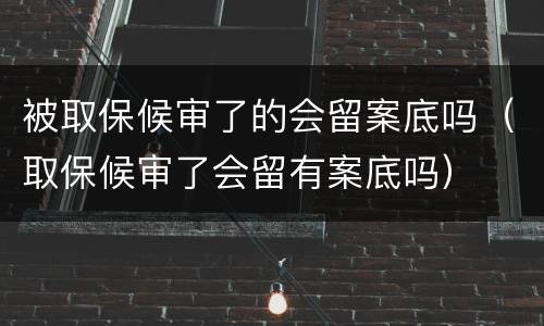 被取保候审了的会留案底吗（取保候审了会留有案底吗）