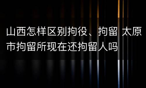 山西怎样区别拘役、拘留 太原市拘留所现在还拘留人吗