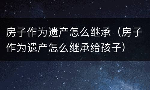 房子作为遗产怎么继承（房子作为遗产怎么继承给孩子）