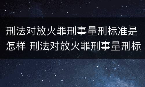 刑法对放火罪刑事量刑标准是怎样 刑法对放火罪刑事量刑标准是怎样的
