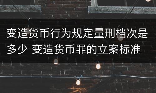 变造货币行为规定量刑档次是多少 变造货币罪的立案标准