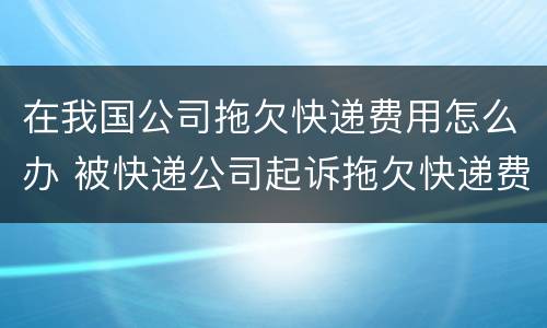 在我国公司拖欠快递费用怎么办 被快递公司起诉拖欠快递费