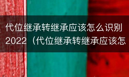 代位继承转继承应该怎么识别2022（代位继承转继承应该怎么识别2022法律）