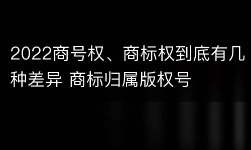 2022商号权、商标权到底有几种差异 商标归属版权号