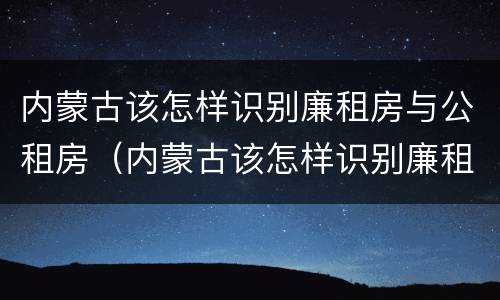 内蒙古该怎样识别廉租房与公租房（内蒙古该怎样识别廉租房与公租房的关系）