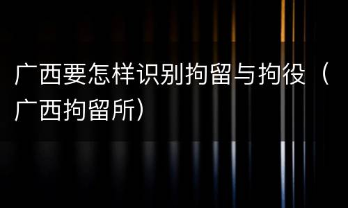 广西要怎样识别拘留与拘役（广西拘留所）