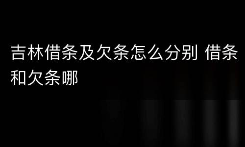 吉林借条及欠条怎么分别 借条和欠条哪