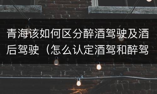 青海该如何区分醉酒驾驶及酒后驾驶（怎么认定酒驾和醉驾）