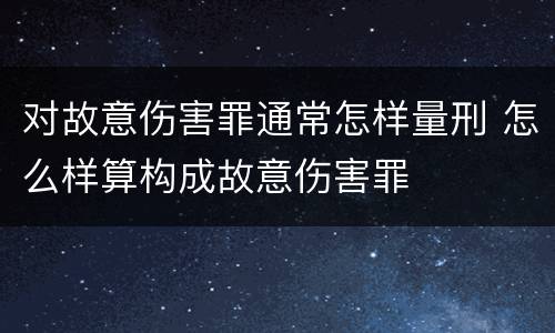 对故意伤害罪通常怎样量刑 怎么样算构成故意伤害罪