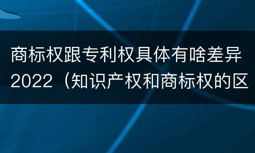 商标权跟专利权具体有啥差异2022（知识产权和商标权的区别）