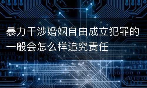 暴力干涉婚姻自由成立犯罪的一般会怎么样追究责任