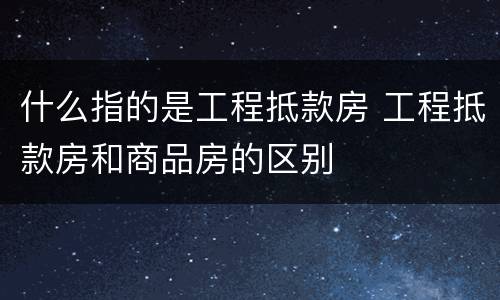什么指的是工程抵款房 工程抵款房和商品房的区别