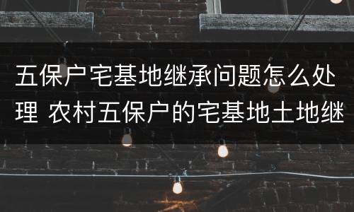 五保户宅基地继承问题怎么处理 农村五保户的宅基地土地继承问题