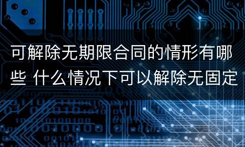 可解除无期限合同的情形有哪些 什么情况下可以解除无固定期限合同