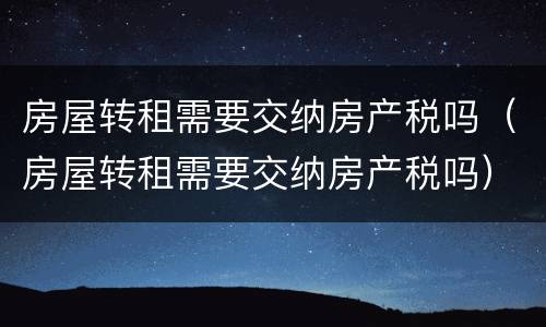 房屋转租需要交纳房产税吗（房屋转租需要交纳房产税吗）