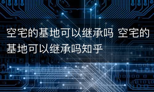 空宅的基地可以继承吗 空宅的基地可以继承吗知乎