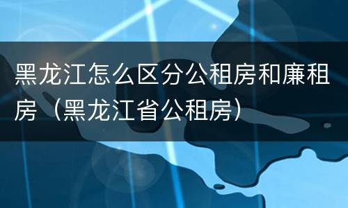 黑龙江怎么区分公租房和廉租房（黑龙江省公租房）