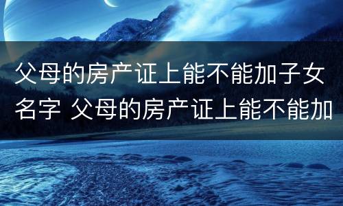 父母的房产证上能不能加子女名字 父母的房产证上能不能加子女名字和名字