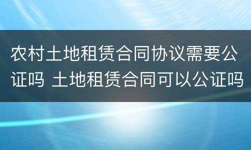 农村土地租赁合同协议需要公证吗 土地租赁合同可以公证吗