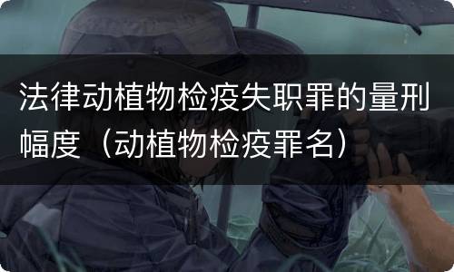 法律动植物检疫失职罪的量刑幅度（动植物检疫罪名）