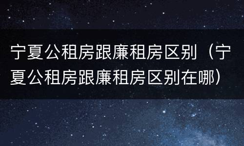宁夏公租房跟廉租房区别（宁夏公租房跟廉租房区别在哪）
