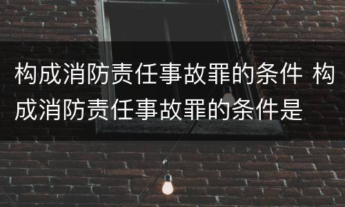 构成消防责任事故罪的条件 构成消防责任事故罪的条件是