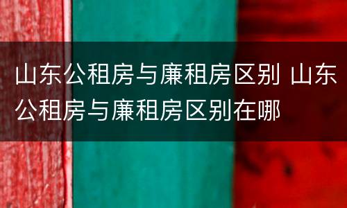 山东公租房与廉租房区别 山东公租房与廉租房区别在哪
