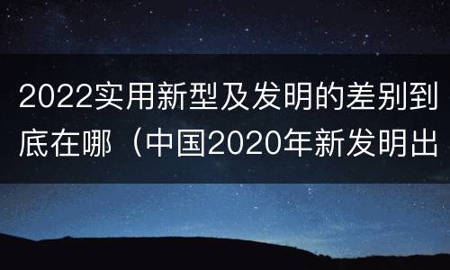 2022实用新型及发明的差别到底在哪(中国2020年新发明出的科技)